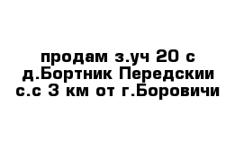 продам з.уч 20 с д.Бортник Передскии с.с 3 км от г.Боровичи